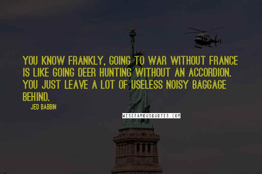 Jed Babbin Quotes: You know frankly, going to war without France is like going deer hunting without an accordion. You just leave a lot of useless noisy baggage behind.