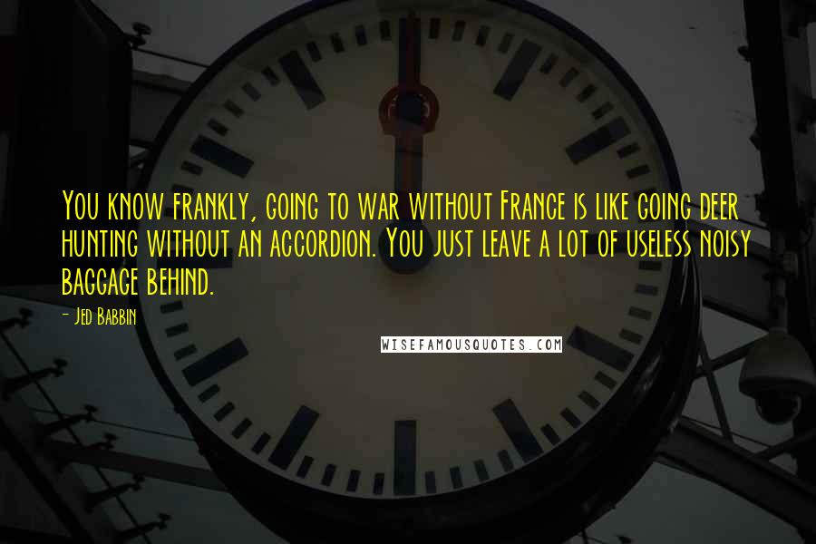 Jed Babbin Quotes: You know frankly, going to war without France is like going deer hunting without an accordion. You just leave a lot of useless noisy baggage behind.