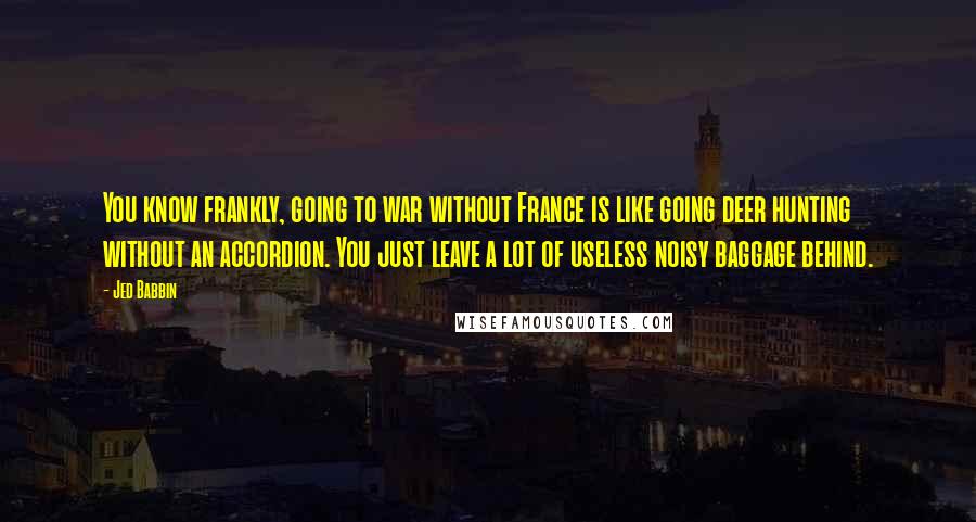 Jed Babbin Quotes: You know frankly, going to war without France is like going deer hunting without an accordion. You just leave a lot of useless noisy baggage behind.