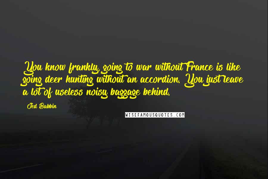 Jed Babbin Quotes: You know frankly, going to war without France is like going deer hunting without an accordion. You just leave a lot of useless noisy baggage behind.