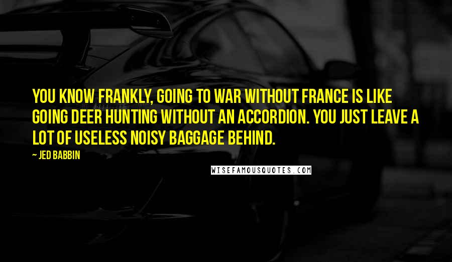 Jed Babbin Quotes: You know frankly, going to war without France is like going deer hunting without an accordion. You just leave a lot of useless noisy baggage behind.