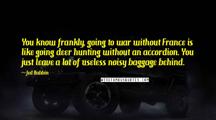 Jed Babbin Quotes: You know frankly, going to war without France is like going deer hunting without an accordion. You just leave a lot of useless noisy baggage behind.