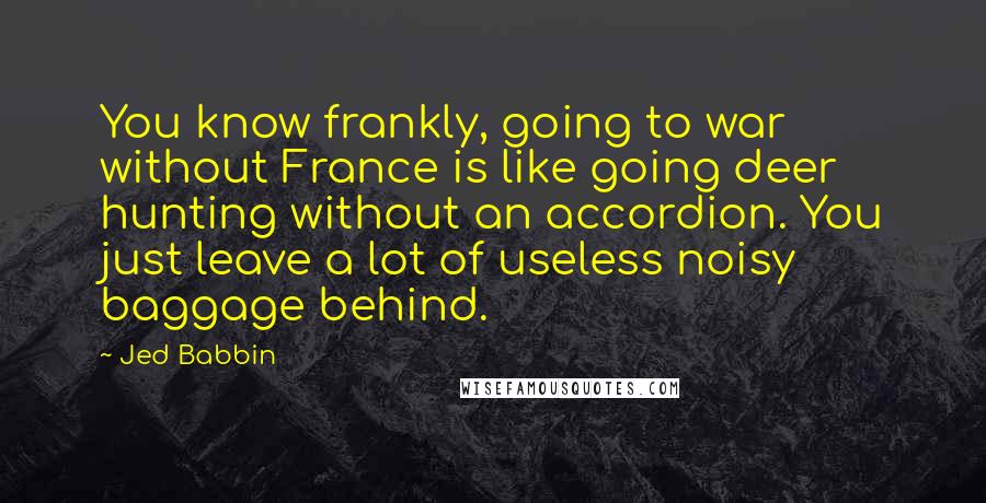 Jed Babbin Quotes: You know frankly, going to war without France is like going deer hunting without an accordion. You just leave a lot of useless noisy baggage behind.