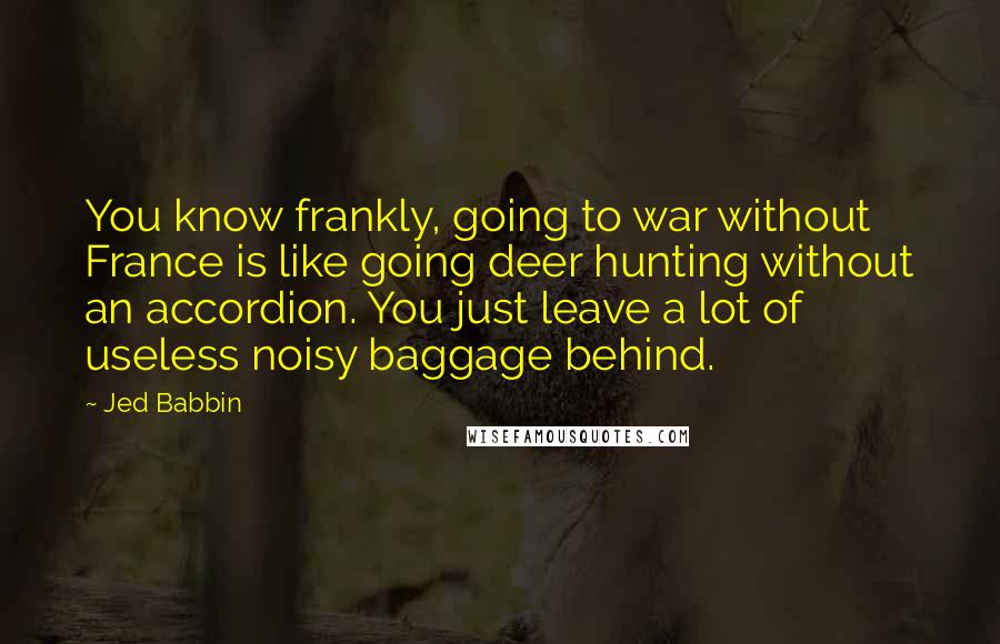 Jed Babbin Quotes: You know frankly, going to war without France is like going deer hunting without an accordion. You just leave a lot of useless noisy baggage behind.