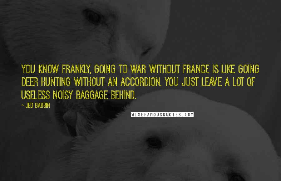 Jed Babbin Quotes: You know frankly, going to war without France is like going deer hunting without an accordion. You just leave a lot of useless noisy baggage behind.