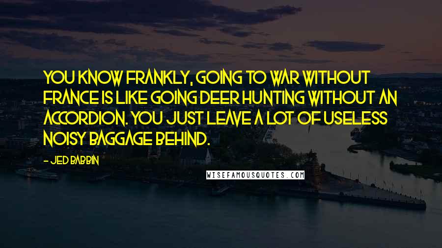 Jed Babbin Quotes: You know frankly, going to war without France is like going deer hunting without an accordion. You just leave a lot of useless noisy baggage behind.