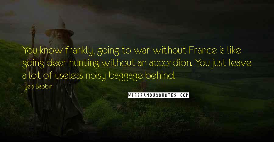 Jed Babbin Quotes: You know frankly, going to war without France is like going deer hunting without an accordion. You just leave a lot of useless noisy baggage behind.