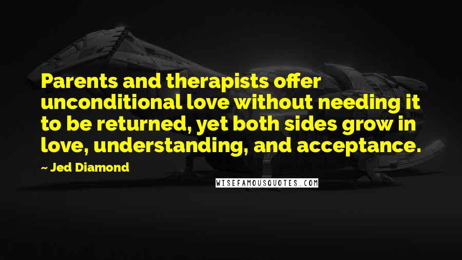 Jed Diamond Quotes: Parents and therapists offer unconditional love without needing it to be returned, yet both sides grow in love, understanding, and acceptance.