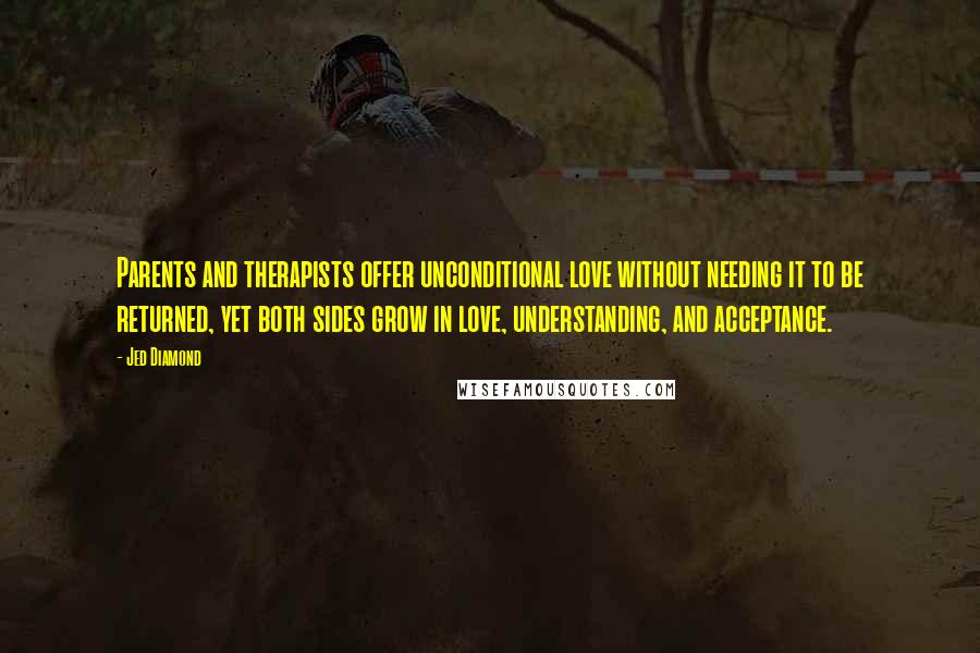 Jed Diamond Quotes: Parents and therapists offer unconditional love without needing it to be returned, yet both sides grow in love, understanding, and acceptance.