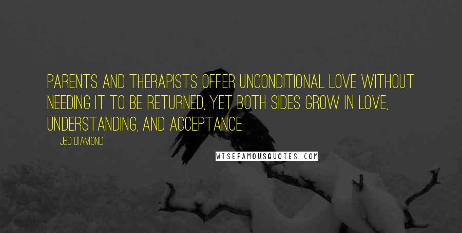 Jed Diamond Quotes: Parents and therapists offer unconditional love without needing it to be returned, yet both sides grow in love, understanding, and acceptance.