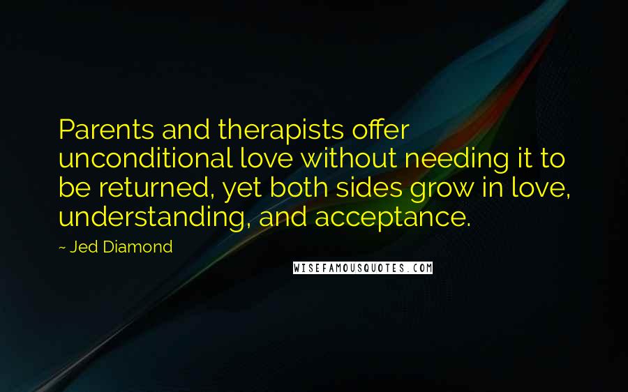 Jed Diamond Quotes: Parents and therapists offer unconditional love without needing it to be returned, yet both sides grow in love, understanding, and acceptance.