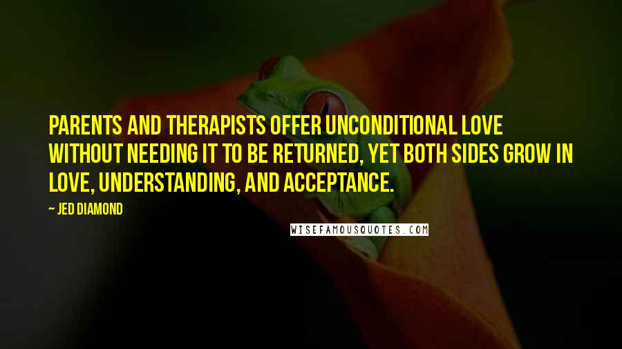 Jed Diamond Quotes: Parents and therapists offer unconditional love without needing it to be returned, yet both sides grow in love, understanding, and acceptance.