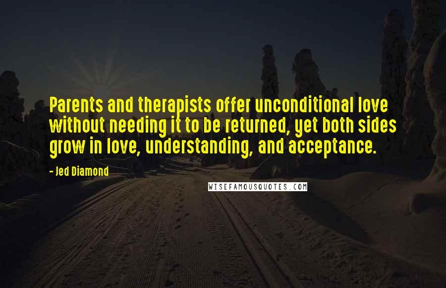 Jed Diamond Quotes: Parents and therapists offer unconditional love without needing it to be returned, yet both sides grow in love, understanding, and acceptance.