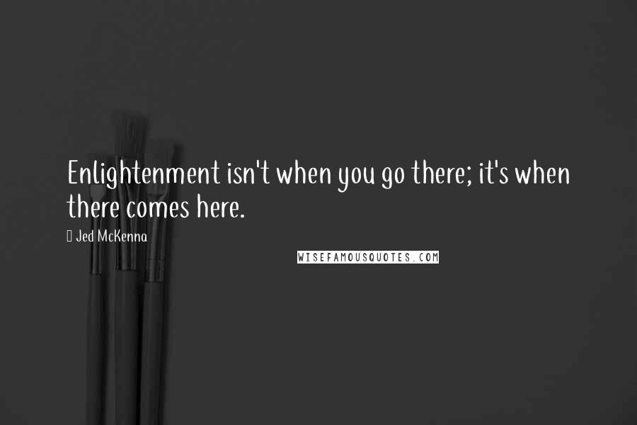 Jed McKenna Quotes: Enlightenment isn't when you go there; it's when there comes here.