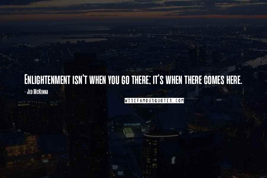 Jed McKenna Quotes: Enlightenment isn't when you go there; it's when there comes here.