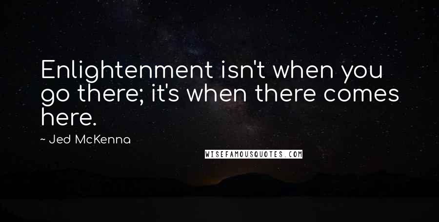 Jed McKenna Quotes: Enlightenment isn't when you go there; it's when there comes here.