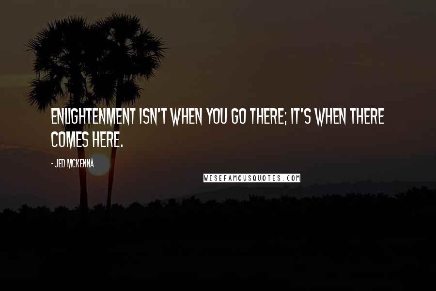 Jed McKenna Quotes: Enlightenment isn't when you go there; it's when there comes here.