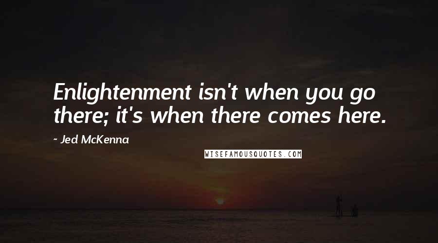 Jed McKenna Quotes: Enlightenment isn't when you go there; it's when there comes here.