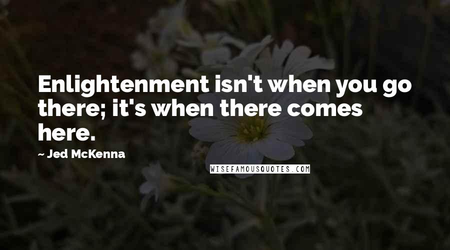 Jed McKenna Quotes: Enlightenment isn't when you go there; it's when there comes here.