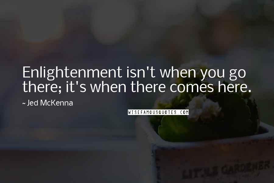 Jed McKenna Quotes: Enlightenment isn't when you go there; it's when there comes here.