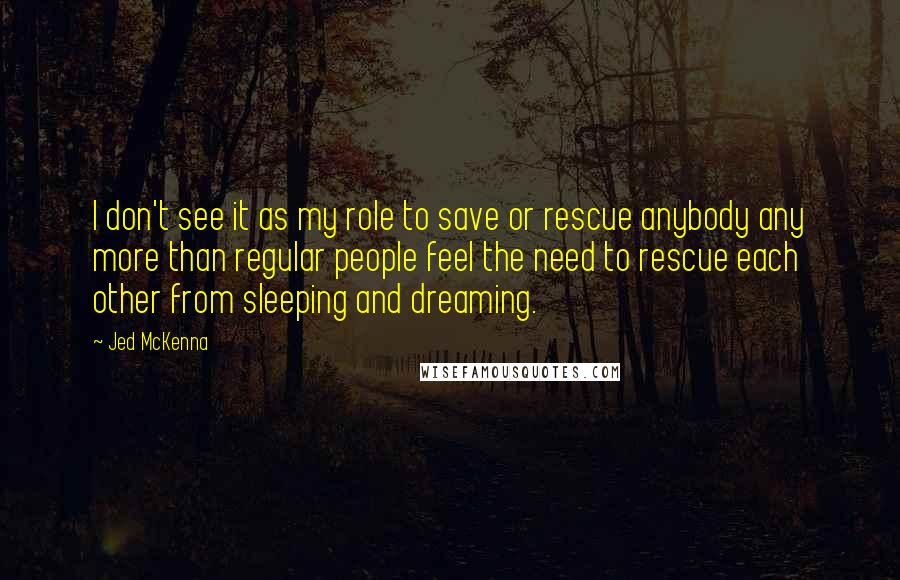 Jed McKenna Quotes: I don't see it as my role to save or rescue anybody any more than regular people feel the need to rescue each other from sleeping and dreaming.