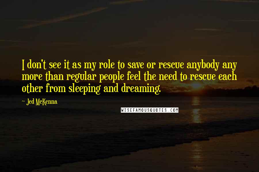 Jed McKenna Quotes: I don't see it as my role to save or rescue anybody any more than regular people feel the need to rescue each other from sleeping and dreaming.