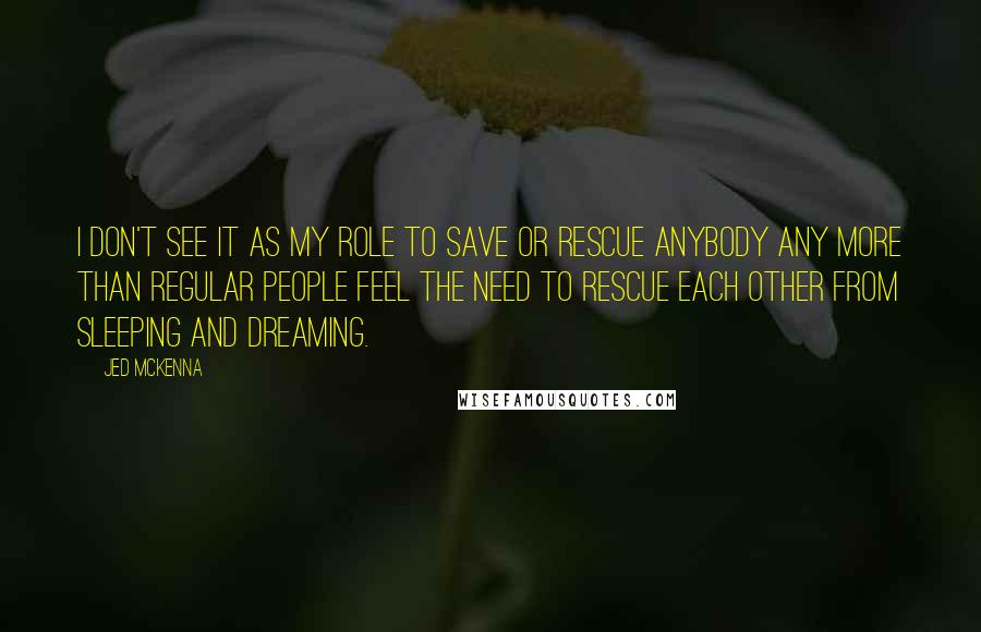 Jed McKenna Quotes: I don't see it as my role to save or rescue anybody any more than regular people feel the need to rescue each other from sleeping and dreaming.