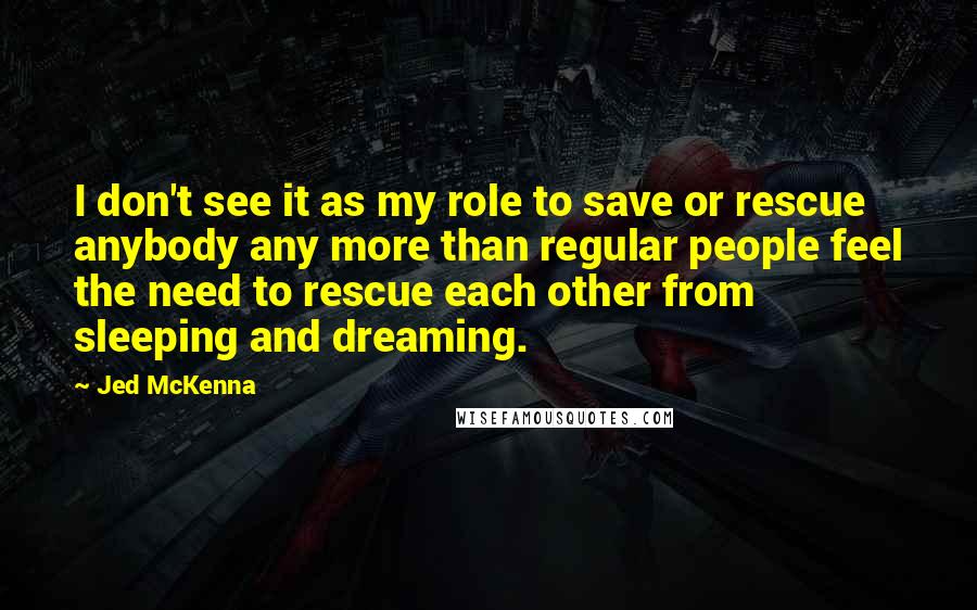 Jed McKenna Quotes: I don't see it as my role to save or rescue anybody any more than regular people feel the need to rescue each other from sleeping and dreaming.