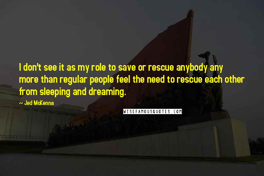 Jed McKenna Quotes: I don't see it as my role to save or rescue anybody any more than regular people feel the need to rescue each other from sleeping and dreaming.