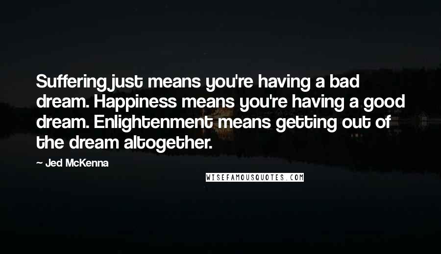 Jed McKenna Quotes: Suffering just means you're having a bad dream. Happiness means you're having a good dream. Enlightenment means getting out of the dream altogether.