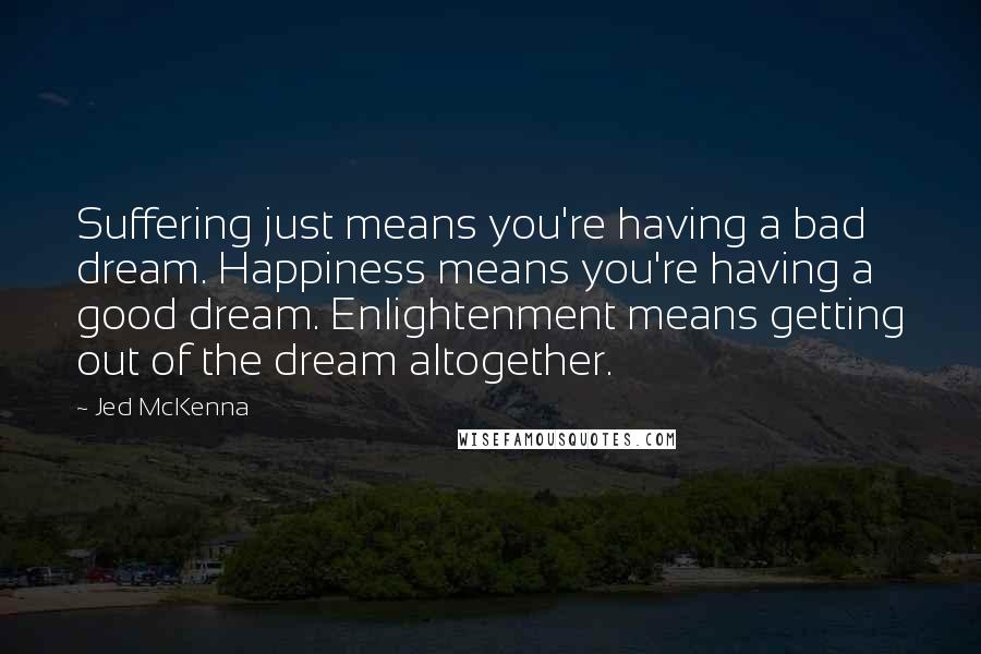 Jed McKenna Quotes: Suffering just means you're having a bad dream. Happiness means you're having a good dream. Enlightenment means getting out of the dream altogether.