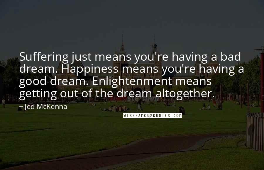 Jed McKenna Quotes: Suffering just means you're having a bad dream. Happiness means you're having a good dream. Enlightenment means getting out of the dream altogether.