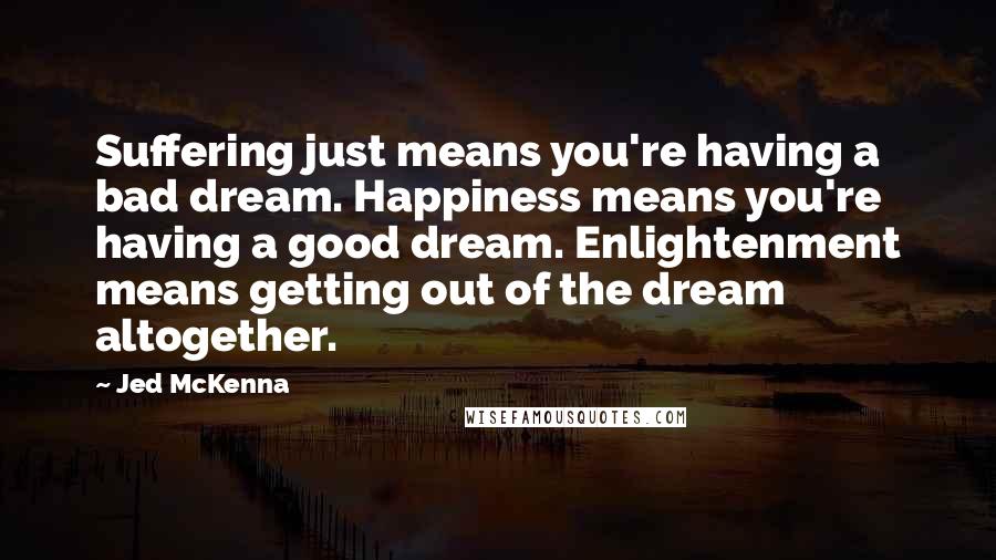 Jed McKenna Quotes: Suffering just means you're having a bad dream. Happiness means you're having a good dream. Enlightenment means getting out of the dream altogether.