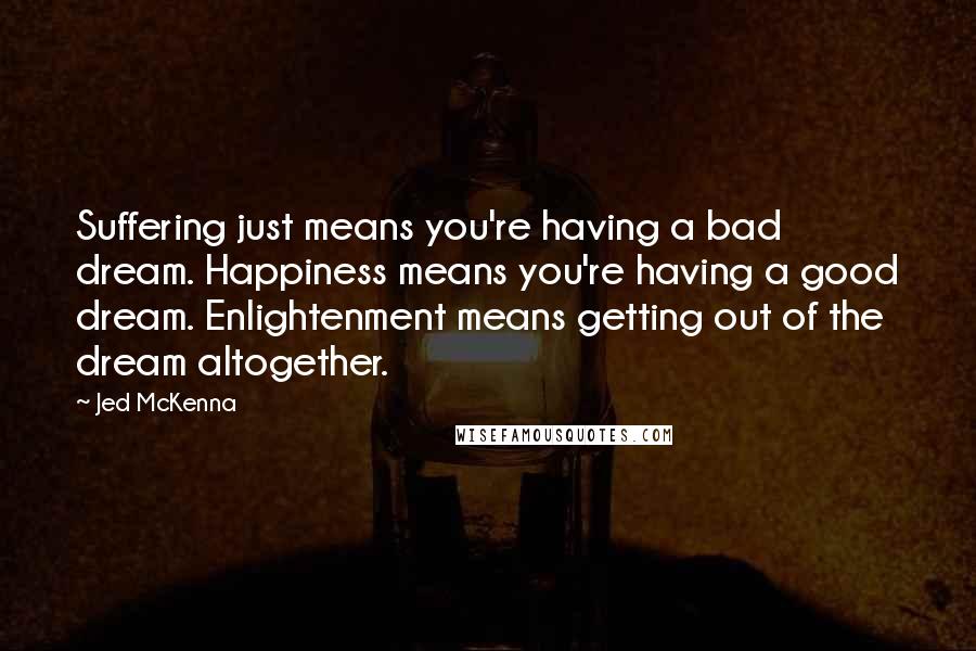 Jed McKenna Quotes: Suffering just means you're having a bad dream. Happiness means you're having a good dream. Enlightenment means getting out of the dream altogether.