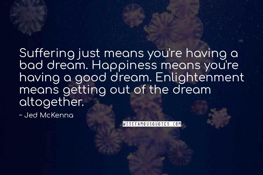 Jed McKenna Quotes: Suffering just means you're having a bad dream. Happiness means you're having a good dream. Enlightenment means getting out of the dream altogether.