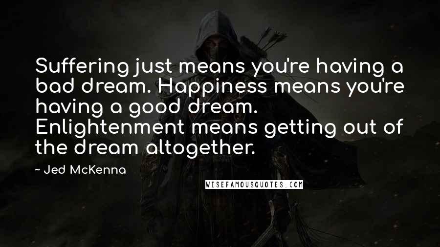 Jed McKenna Quotes: Suffering just means you're having a bad dream. Happiness means you're having a good dream. Enlightenment means getting out of the dream altogether.