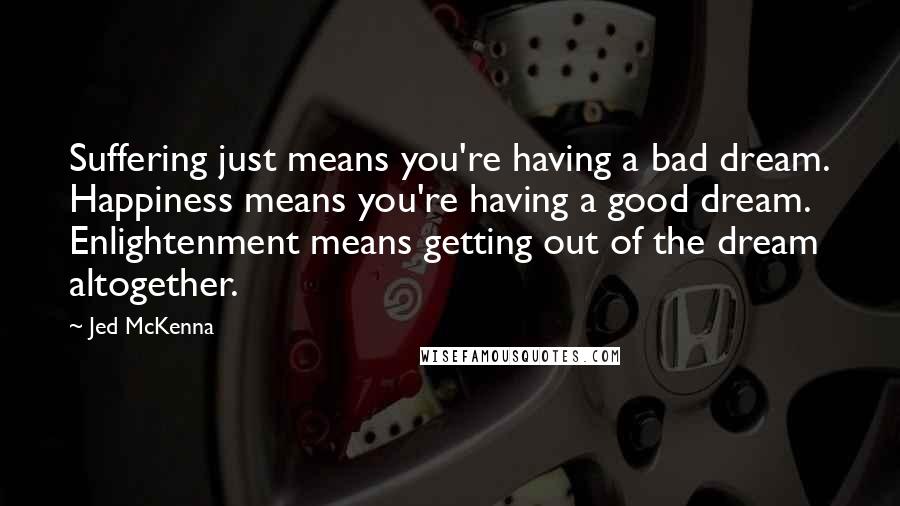 Jed McKenna Quotes: Suffering just means you're having a bad dream. Happiness means you're having a good dream. Enlightenment means getting out of the dream altogether.