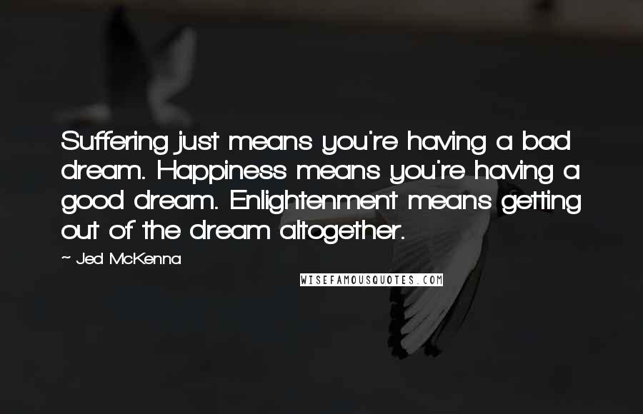 Jed McKenna Quotes: Suffering just means you're having a bad dream. Happiness means you're having a good dream. Enlightenment means getting out of the dream altogether.