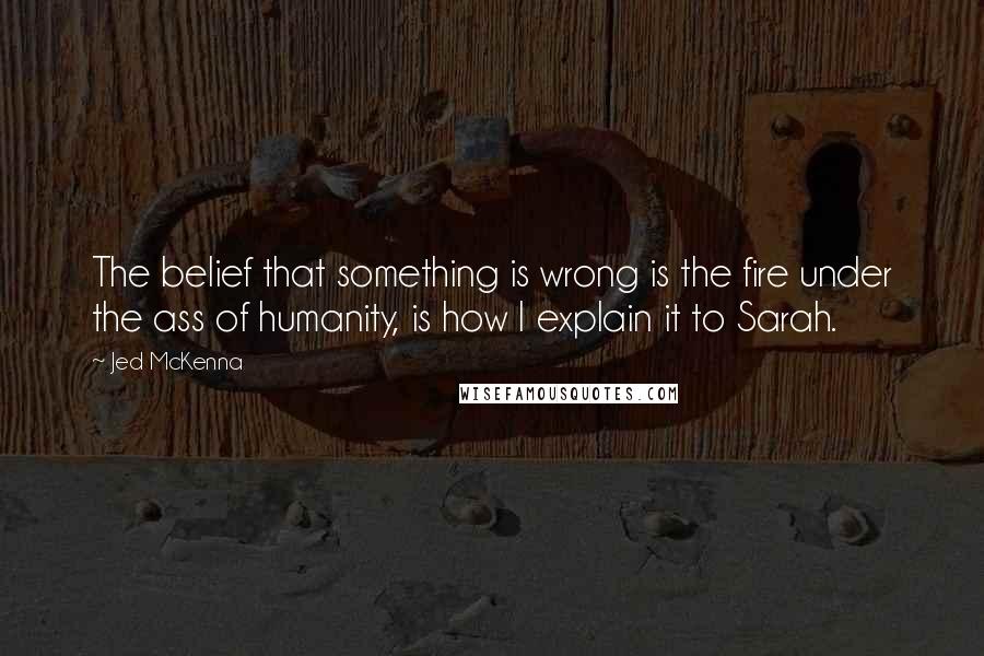 Jed McKenna Quotes: The belief that something is wrong is the fire under the ass of humanity, is how I explain it to Sarah.