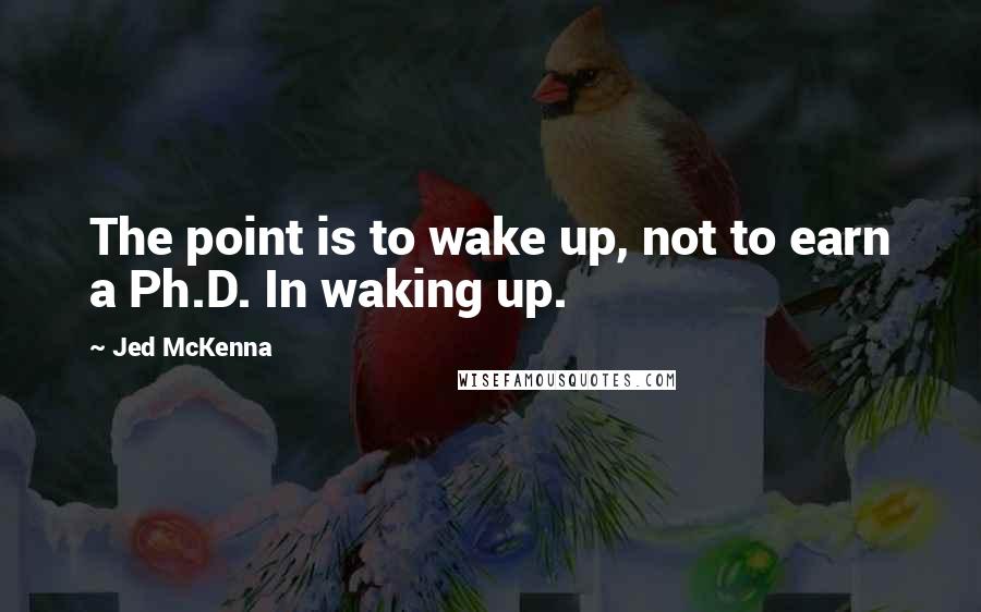 Jed McKenna Quotes: The point is to wake up, not to earn a Ph.D. In waking up.