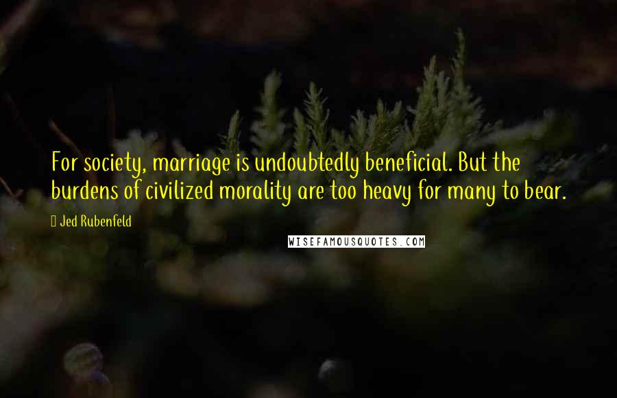 Jed Rubenfeld Quotes: For society, marriage is undoubtedly beneficial. But the burdens of civilized morality are too heavy for many to bear.
