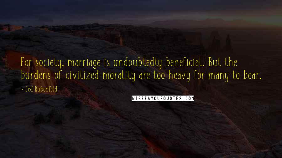 Jed Rubenfeld Quotes: For society, marriage is undoubtedly beneficial. But the burdens of civilized morality are too heavy for many to bear.