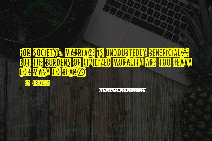 Jed Rubenfeld Quotes: For society, marriage is undoubtedly beneficial. But the burdens of civilized morality are too heavy for many to bear.