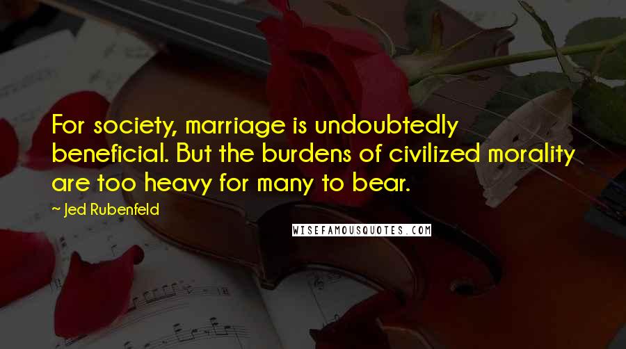 Jed Rubenfeld Quotes: For society, marriage is undoubtedly beneficial. But the burdens of civilized morality are too heavy for many to bear.