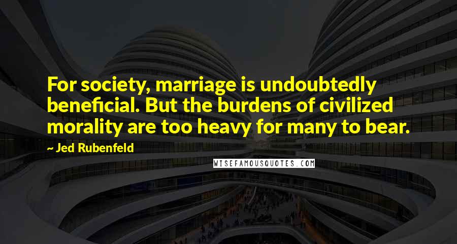 Jed Rubenfeld Quotes: For society, marriage is undoubtedly beneficial. But the burdens of civilized morality are too heavy for many to bear.