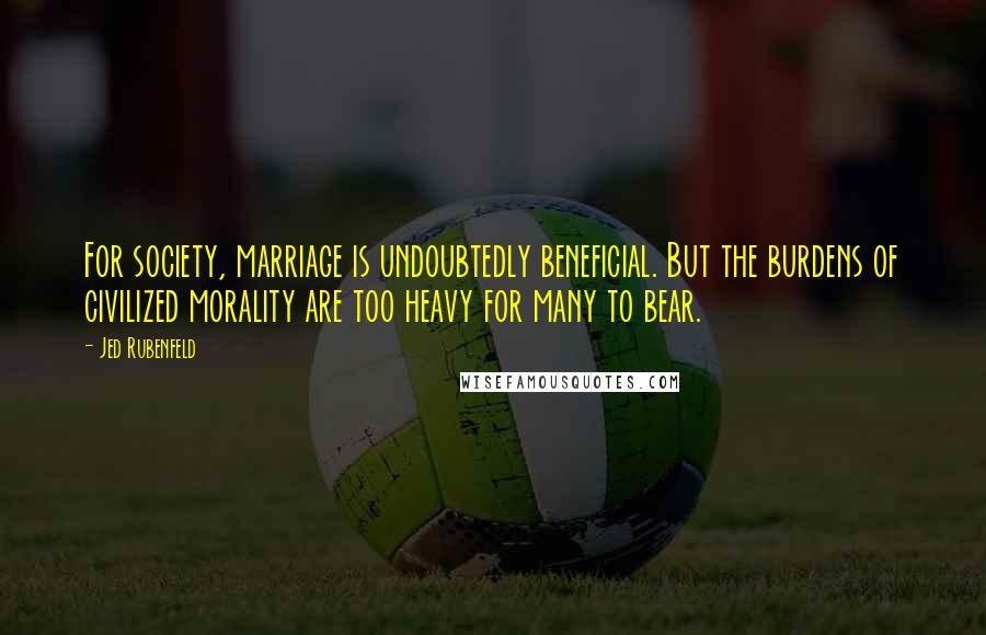 Jed Rubenfeld Quotes: For society, marriage is undoubtedly beneficial. But the burdens of civilized morality are too heavy for many to bear.