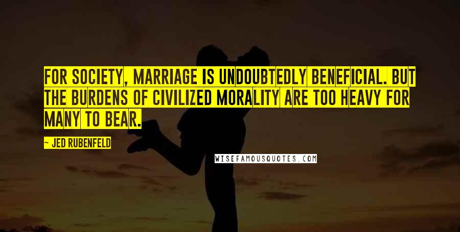 Jed Rubenfeld Quotes: For society, marriage is undoubtedly beneficial. But the burdens of civilized morality are too heavy for many to bear.