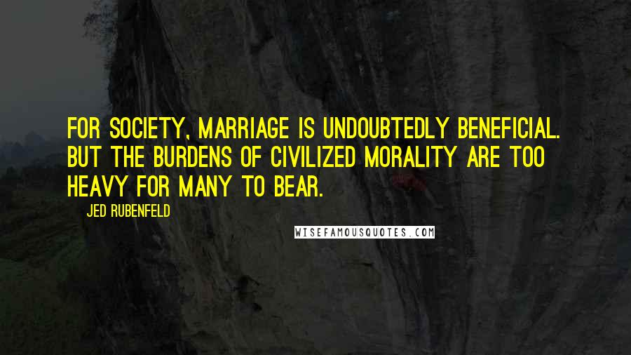 Jed Rubenfeld Quotes: For society, marriage is undoubtedly beneficial. But the burdens of civilized morality are too heavy for many to bear.