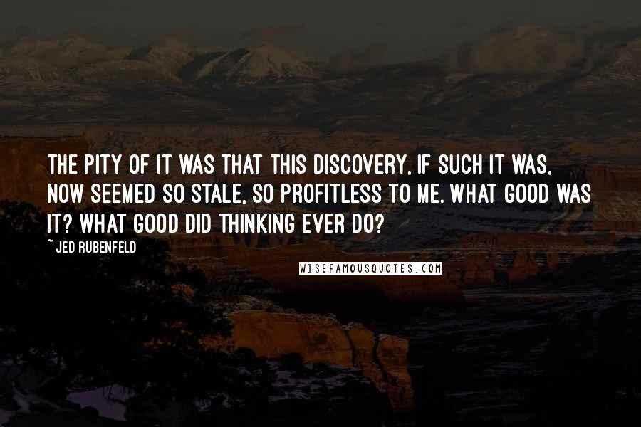 Jed Rubenfeld Quotes: The pity of it was that this discovery, if such it was, now seemed so stale, so profitless to me. What good was it? What good did thinking ever do?