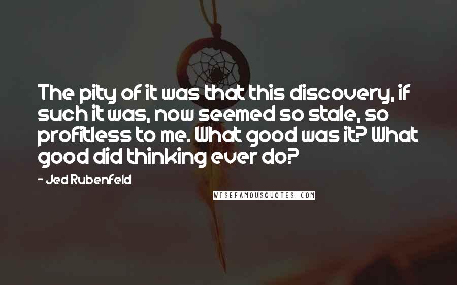 Jed Rubenfeld Quotes: The pity of it was that this discovery, if such it was, now seemed so stale, so profitless to me. What good was it? What good did thinking ever do?